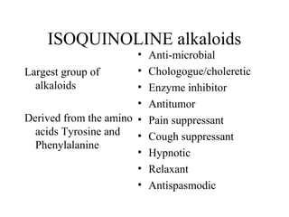 ISOQUINOLINE alkaloids

•
•
Largest group of
alkaloids
•
•
Derived from the amino •
acids Tyrosine and
•
Phenylalanine
•
•
•

Anti-microbial
Chologogue/choleretic
Enzyme inhibitor
Antitumor
Pain suppressant
Cough suppressant
Hypnotic
Relaxant
Antispasmodic

 