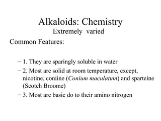 Alkaloids: Chemistry
Extremely varied
Common Features:
– 1. They are sparingly soluble in water
– 2. Most are solid at room temperature, except,
nicotine, coniine (Conium maculatum) and sparteine
(Scotch Broome)
– 3. Most are basic do to their amino nitrogen

 