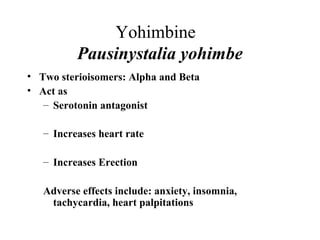 Yohimbine
Pausinystalia yohimbe
• Two sterioisomers: Alpha and Beta
• Act as
– Serotonin antagonist
– Increases heart rate
– Increases Erection
Adverse effects include: anxiety, insomnia,
tachycardia, heart palpitations

 