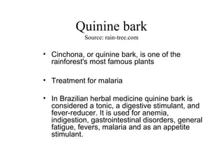 Quinine bark
Source: rain-tree.com

• Cinchona, or quinine bark, is one of the
rainforest's most famous plants
• Treatment for malaria
• In Brazilian herbal medicine quinine bark is
considered a tonic, a digestive stimulant, and
fever-reducer. It is used for anemia,
indigestion, gastrointestinal disorders, general
fatigue, fevers, malaria and as an appetite
stimulant.

 