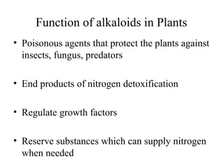Function of alkaloids in Plants
• Poisonous agents that protect the plants against
insects, fungus, predators
• End products of nitrogen detoxification
• Regulate growth factors
• Reserve substances which can supply nitrogen
when needed

 