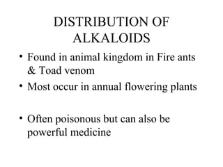 DISTRIBUTION OF
ALKALOIDS
• Found in animal kingdom in Fire ants
& Toad venom
• Most occur in annual flowering plants
• Often poisonous but can also be
powerful medicine

 