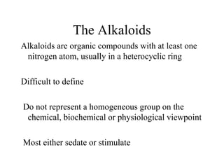 The Alkaloids
Alkaloids are organic compounds with at least one
nitrogen atom, usually in a heterocyclic ring
Difficult to define
Do not represent a homogeneous group on the
chemical, biochemical or physiological viewpoint
Most either sedate or stimulate

 