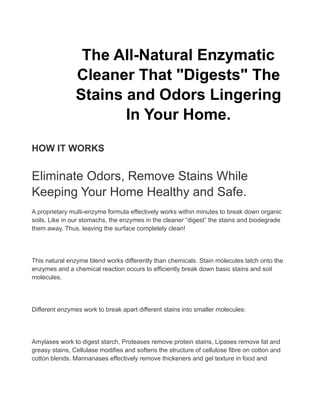 The All-Natural Enzymatic
Cleaner That "Digests" The
Stains and Odors Lingering
In Your Home.
HOW IT WORKS
Eliminate Odors, Remove Stains While
Keeping Your Home Healthy and Safe.
A proprietary multi-enzyme formula effectively works within minutes to break down organic
soils. Like in our stomachs, the enzymes in the cleaner “digest” the stains and biodegrade
them away. Thus, leaving the surface completely clean!
This natural enzyme blend works differently than chemicals. Stain molecules latch onto the
enzymes and a chemical reaction occurs to efficiently break down basic stains and soil
molecules.
Different enzymes work to break apart different stains into smaller molecules:
Amylases work to digest starch, Proteases remove protein stains, Lipases remove fat and
greasy stains, Cellulase modifies and softens the structure of cellulose fibre on cotton and
cotton blends. Mannanases effectively remove thickeners and gel texture in food and
 