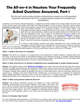 The All-on-4 in Houston: Your Frequently
        Asked Questions Answered, Part 1
            This four-part article series provides comprehensive answers to all the questions
             frequently asked about the All-on-4 dental implant protocol for complete oral
                                                rehabilitation.

According to the American Dental Association, a staggering 20 million people in the United States are missing all
of their natural teeth and a further 100 million are missing between 11 and 15 teeth. Tooth loss, which is most
frequently a result of poor lifelong oral hygiene, smoking and the acute and chronic oral bacterial infection of the
                            gums (periodontal disease), is a pervasive problem in the United States. The
                            technology previously used to provide edentulous (not having a single original adult
                            tooth left) and near-edentulous patients was removable dentures or ‘false teeth’ as
                            they are colloquially known. Yet, in spite of the leaps that have been made in the
                            treatment of tooth loss using dental implants - most notably the All-on-4 in Houston,
                            a sophisticated surgical protocol for complete oral rehabilitation - millions of people
                            still opt for dentures, which is an inferior tooth replacement technology that comes
                            hand-in-hand with numerous challenges and repeated expenses.

                          In order to help patients needing new teeth understand the many benefits and
                          advantages of dental implants as a comprehensive and long-term solution to rampant
tooth loss and edentulism, qualified and experienced implant dentist, Dr. Wayne Brueggen, will provide the
answers to your frequently asked questions in this four-part article series on the All-on-4 in Houston.

FAQ # 1: What is the All-on-4 in Houston?

Answer: The All-on-4 in Houston is a surgical plan for the placement of dental implants in patients that have
lost most, if not all of their teeth to oral bacterial infection, gum disease and decay. It enables implant dentists
to provide these patients with a brand new set of immediately functional, comfortable and non-removable teeth
that are virtually indistinguishable from a full set of natural healthy teeth.

FAQ # 2: Why is the All-on-4 in Houston considered to be a breakthrough in modern dental science?

Answer: The celebrity status of the All-on-4 in Houston quite simply has to do with the fact that this implant
protocol is capable of achieving the unprecedented. Patients can receive a brand new set of beautiful, functional
and non-removable teeth in as little as a single day, with a single surgery! Prior to the conception of the All-on-4
in Houston, patients were looking at spending as long as a year-and-a-half in and out of surgery before they
could enjoy a confident smile and functional bite. Furthermore, not everyone was a candidate for traditional
dental implant techniques. And the cherry on the top: the All-on-4 in Houston saves the average patient a
staggering $25,000 on oral rehabilitation and, for more complex cases, a whopping $45,000!

FAQ # 3: Why is the protocol called the All-on-4?

Answer: The protocol essentially involves the affixing of a fully customized
prosthetic dental bridge to four dental implants in the mouth. The name, “All-
on-4”, refers to the fact that edentulous and near-edentulous patients can get a
brand new set of teeth, which are supported entirely by only four dental implants
per jaw (see image above). This is as opposed to traditional dental implant
techniques, which frequently called for six, eight and ten implants to be placed
per jaw.

All-on-4 in Houston: Stay Tuned!

For more frequently asked questions on the All-on-4 in Houston, stay tuned for the second installment of this
four-part article series, courtesy of qualified and experienced implant dentist, Dr. Wayne Brueggen.
 