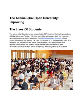 The Allama Iqbal Open University:
Improving
The Lives Of Students
The Allama Iqbal Open University, established in 1974, is one of the leading institutions
of higher learning in Pakistan. With over two million students enrolled, it is the world’s
second largest university by enrollment. The Allama Iqbal Open University offers a
variety of programs and courses that cater to the needs of its diverse student body. The
university has made significant strides in recent years to improve the lives of its
students. In this article, we will take a look at some of the Allama Iqbal Open
University’s initiatives that are aimed at improving the quality of life for its students.
 