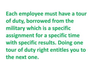 Each employee must have a tour
of duty, borrowed from the
military which is a specific
assignment for a specific time
with specific results. Doing one
tour of duty right entitles you to
the next one.