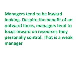 Managers tend to be inward
looking. Despite the benefit of an
outward focus, managers tend to
focus inward on resources they
personally control. That is a weak
manager