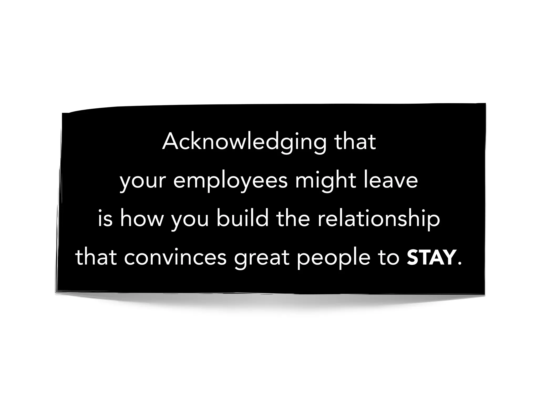 Acknowledging that
your employees might leave
is how you build the relationship
that convinces great people to STAY.
 