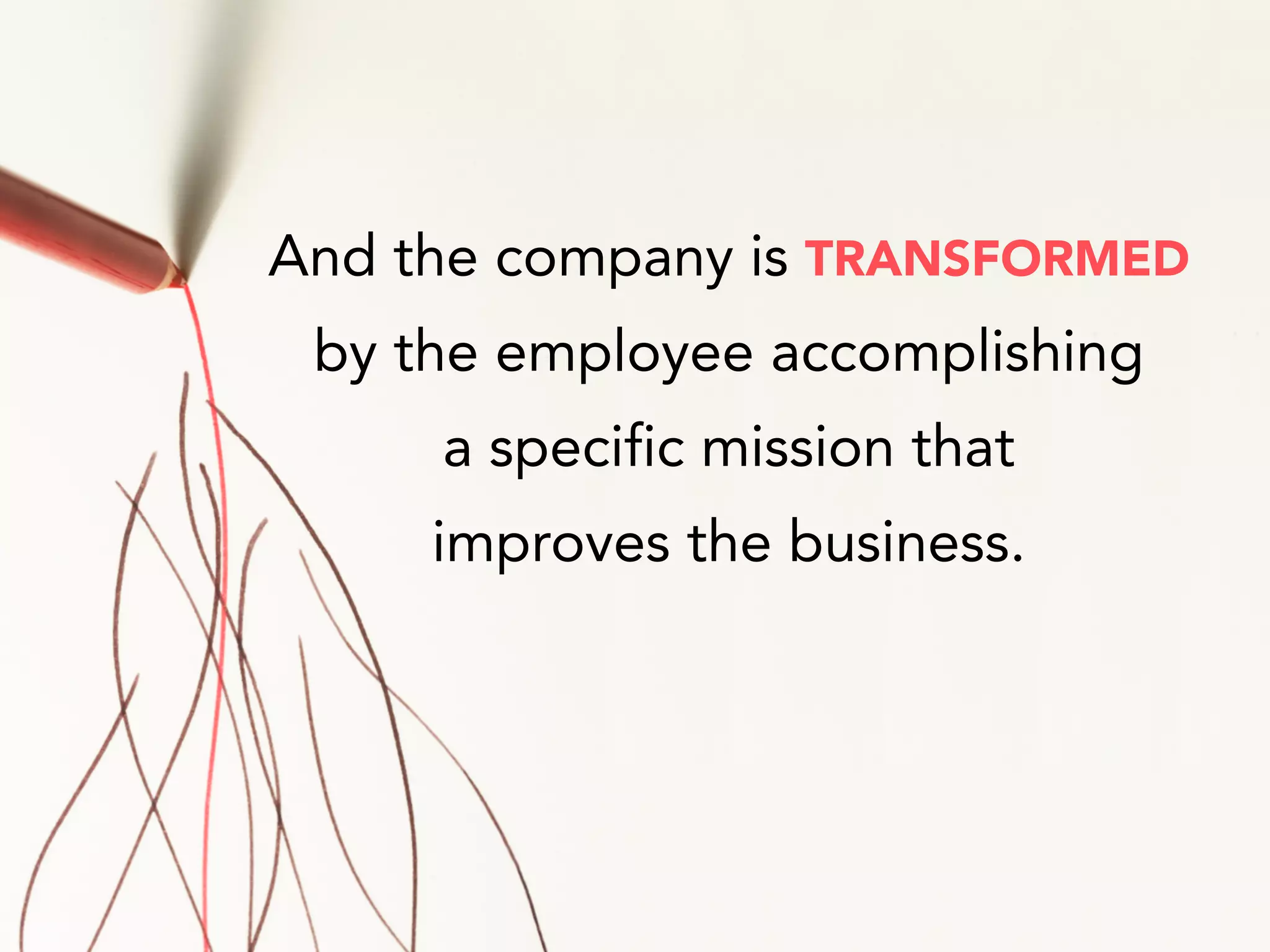 And the company is TRANSFORMED
by the employee accomplishing
a specific mission that
improves the business.
 