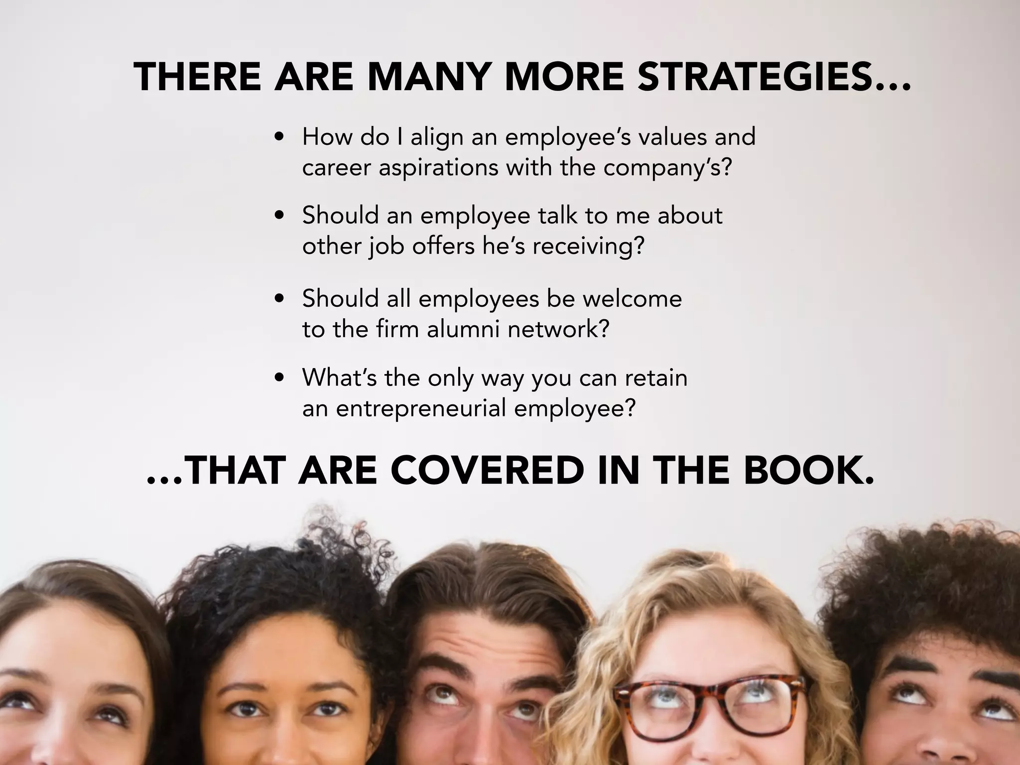 • Should an employee talk to me about  
other job offers he’s receiving?
• What’s the only way you can retain
an entrepreneurial employee?
• How do I align an employee’s values and  
career aspirations with the company’s?
• Should all employees be welcome  
to the firm alumni network?
THERE ARE MANY MORE STRATEGIES…
…THAT ARE COVERED IN THE BOOK.
 