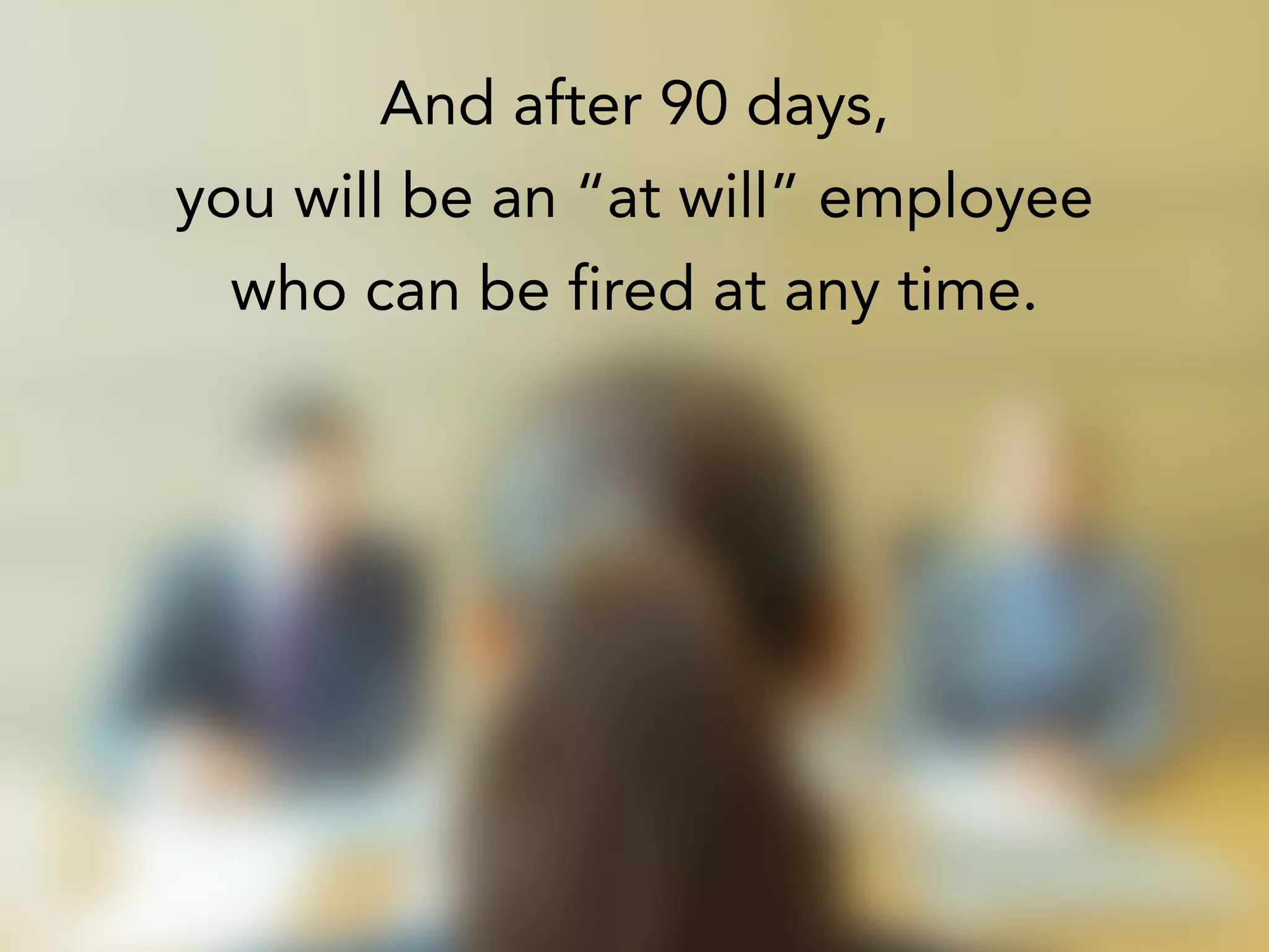 And after 90 days,
you will be an “at will” employee
who can be fired at any time.
 