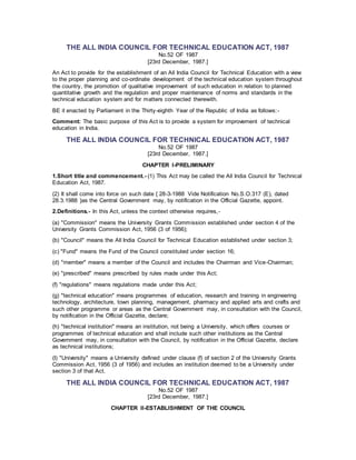 THE ALL INDIA COUNCIL FOR TECHNICAL EDUCATION ACT, 1987
No.52 OF 1987
[23rd December, 1987.]
An Act to provide for the establishment of an All India Council for Technical Education with a view
to the proper planning and co-ordinate development of the technical education system throughout
the country, the promotion of qualitative improvement of such education in relation to planned
quantitative growth and the regulation and proper maintenance of norms and standards in the
technical education system and for matters connected therewith.
BE it enacted by Parliament in the Thirty-eighth Year of the Republic of India as follows:-
Comment: The basic purpose of this Act is to provide a system for improvement of technical
education in India.
THE ALL INDIA COUNCIL FOR TECHNICAL EDUCATION ACT, 1987
No.52 OF 1987
[23rd December, 1987.]
CHAPTER I-PRELIMINARY
1.Short title and commencement.- (1) This Act may be called the All India Council for Technical
Education Act, 1987.
(2) It shall come into force on such date { 28-3-1988 Vide Notification No.S.O.317 (E), dated
28.3.1988 }as the Central Government may, by notification in the Official Gazette, appoint.
2.Definitions.- In this Act, unless the context otherwise requires,-
(a) "Commission" means the University Grants Commission established under section 4 of the
University Grants Commission Act, 1956 (3 of 1956);
(b) "Council" means the All India Council for Technical Education established under section 3;
(c) "Fund" means the Fund of the Council constituted under section 16;
(d) "member" means a member of the Council and includes the Chairman and Vice-Chairman;
(e) "prescribed" means prescribed by rules made under this Act;
(f) "regulations" means regulations made under this Act;
(g) "technical education" means programmes of education, research and training in engineering
technology, architecture, town planning, management, pharmacy and applied arts and crafts and
such other programme or areas as the Central Government may, in consultation with the Council,
by notification in the Official Gazette, declare;
(h) "technical institution" means an institution, not being a University, which offers courses or
programmes of technical education and shall include such other institutions as the Central
Government may, in consultation with the Council, by notification in the Official Gazette, declare
as technical institutions;
(I) "University" means a University defined under clause (f) of section 2 of the University Grants
Commission Act, 1956 (3 of 1956) and includes an institution deemed to be a University under
section 3 of that Act.
THE ALL INDIA COUNCIL FOR TECHNICAL EDUCATION ACT, 1987
No.52 OF 1987
[23rd December, 1987.]
CHAPTER II-ESTABLISHMENT OF THE COUNCIL
 