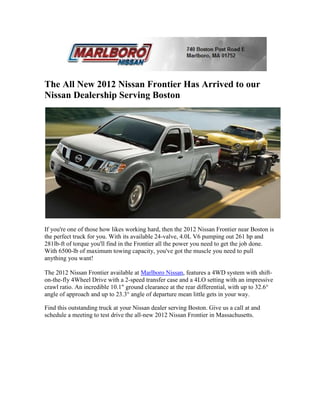 The All New 2012 Nissan Frontier Has Arrived to our
Nissan Dealership Serving Boston




If you're one of those how likes working hard, then the 2012 Nissan Frontier near Boston is
the perfect truck for you. With its available 24-valve, 4.0L V6 pumping out 261 hp and
281lb-ft of torque you'll find in the Frontier all the power you need to get the job done.
With 6500-lb of maximum towing capacity, you've got the muscle you need to pull
anything you want!

The 2012 Nissan Frontier available at Marlboro Nissan, features a 4WD system with shift-
on-the-fly 4Wheel Drive with a 2-speed transfer case and a 4LO setting with an impressive
crawl ratio. An incredible 10.1" ground clearance at the rear differential, with up to 32.6°
angle of approach and up to 23.3° angle of departure mean little gets in your way.

Find this outstanding truck at your Nissan dealer serving Boston. Give us a call at and
schedule a meeting to test drive the all-new 2012 Nissan Frontier in Massachusetts.
 