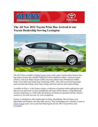 The All New 2012 Toyota Prius Has Arrived to our
Toyota Dealership Serving Lexington




The 2012 Prius available at Glenn Toyota comes with a pack of great safety features like:
Star Safety System that includes Enhanced Vehicle Stability Control, Traction Control
(TRAC), Anti-lock Brake System (ABS), Electronic Brake-force Distribution (EBD),
Brake Assist (BA) and Smart Stop Technology (SST). Also, Driver and front passenger
seat-mounted side airbags, driver knee airbag, and front and rear side curtain airbags.

Available on Prius v is the Entune system, a collection of popular mobile applications and
data services delivered via most smartphones and some feature phones. Using Bluetooth
wireless technology or a USB cable, the features of Entune are operated with the vehicle's
controls or, for some services, by voice recognition.

Entune is scheduled to offer mobile apps for Bing, iHeartRadio, MovieTickets.com,
OpenTable and Pandora, and other data services. This outstanding cars is already in stock at
Glenn Toyota come visit us and start financing the all new 2012 Toyota Prius near
Lexington!
 