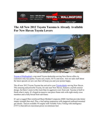 The All New 2012 Toyota Tacoma is Already Available
For New Haven Toyota Lovers




Toyota of Wallingford, a top rated Toyota dealership serving New Haven offers its
customers only top quality Toyota cars, trucks, SUVs and more. Ask our sales staff about
the latest specials on new cars that will keep you and your pocket happy.

The all new 2012 Toyota Tacoma has arrived to your Toyota dealer serving New Haven.
This amazing and powerful Toyota, for sale near New Haven, features a stylish exterior
design, but there’s more to this truck than its aggressive new front end. Tacoma is built to
finish what it starts. It’s forged on massive one-piece frame rails with eight sturdy cross
members and a fully boxed front sub-frame.

It’s got a rugged fiber-reinforced Sheet-Molded Composite (SMC) bed that provides better
impact strength than steel. Plus, a leaf spring suspension with staggered outboard-mounted
gas shocks. And an available V6 engine with Variable Valve Timing with intelligence
(VVT-i) that delivers maximum power on minimum fuel.
 