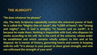THE ALMIGHTY
"He does whatever he pleases”
269. The Holy Scriptures repeatedly confess the universal power of God.
He is called the "Mighty One of Jacob", the "LORD of hosts", the "strong
and mighty" one. If God is almighty "in heaven and on earth", it is
because he made them. Nothing is impossible with God, who disposes his
works according to his will. He is the Lord of the universe, whose order
he established and which remains wholly subject to him and at his
disposal. He is master of history, governing hearts and events in keeping
with his will: "It is always in your power to show great strength, and who
can withstand the strength of your arm?
 