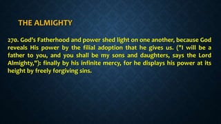 THE ALMIGHTY
270. God’s Fatherhood and power shed light on one another, because God
reveals His power by the filial adoption that he gives us. ("I will be a
father to you, and you shall be my sons and daughters, says the Lord
Almighty,"): finally by his infinite mercy, for he displays his power at its
height by freely forgiving sins.
 