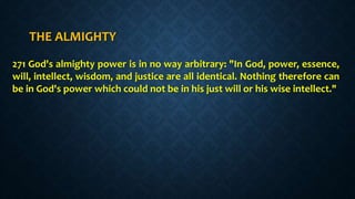THE ALMIGHTY
271 God's almighty power is in no way arbitrary: "In God, power, essence,
will, intellect, wisdom, and justice are all identical. Nothing therefore can
be in God's power which could not be in his just will or his wise intellect."
 