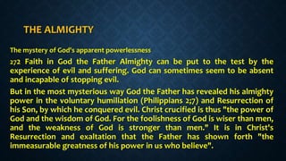 THE ALMIGHTY
The mystery of God's apparent powerlessness
272 Faith in God the Father Almighty can be put to the test by the
experience of evil and suffering. God can sometimes seem to be absent
and incapable of stopping evil.
But in the most mysterious way God the Father has revealed his almighty
power in the voluntary humiliation (Philippians 2;7) and Resurrection of
his Son, by which he conquered evil. Christ crucified is thus "the power of
God and the wisdom of God. For the foolishness of God is wiser than men,
and the weakness of God is stronger than men." It is in Christ's
Resurrection and exaltation that the Father has shown forth "the
immeasurable greatness of his power in us who believe".
 