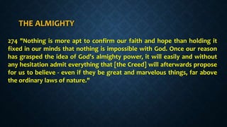 THE ALMIGHTY
274 "Nothing is more apt to confirm our faith and hope than holding it
fixed in our minds that nothing is impossible with God. Once our reason
has grasped the idea of God's almighty power, it will easily and without
any hesitation admit everything that [the Creed] will afterwards propose
for us to believe - even if they be great and marvelous things, far above
the ordinary laws of nature."
 
