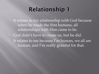 Relationship 1
   It relates to my relationship with God because
        when he made the first humans, all
        relationships with Him came to be.
   God didn’t have to create us, but he did.
   It relates to me because I’m human, we all are
        human, and I’m really grateful for that.
 
