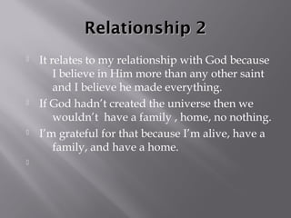 Relationship 2
   It relates to my relationship with God because
        I believe in Him more than any other saint
        and I believe he made everything.
   If God hadn’t created the universe then we
        wouldn’t have a family , home, no nothing.
   I’m grateful for that because I’m alive, have a
        family, and have a home.

 