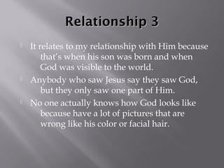 Relationship 3
   It relates to my relationship with Him because
        that’s when his son was born and when
        God was visible to the world.
   Anybody who saw Jesus say they saw God,
        but they only saw one part of Him.
   No one actually knows how God looks like
        because have a lot of pictures that are
        wrong like his color or facial hair.
 