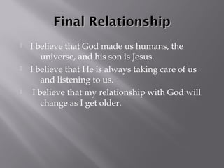 Final Relationship
   I believe that God made us humans, the
        universe, and his son is Jesus.
   I believe that He is always taking care of us
        and listening to us.
    I believe that my relationship with God will
        change as I get older.
 