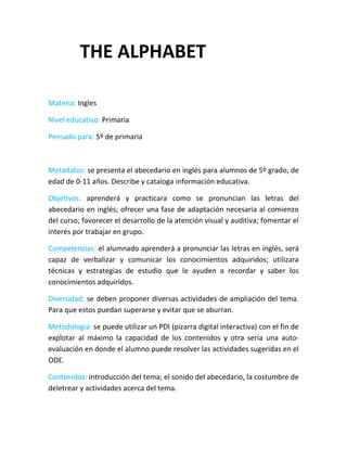 THE ALPHABET

Materia: Ingles

Nivel educativo: Primaria

Pensado para: 5º de primaria



Metadatos: se presenta el abecedario en inglés para alumnos de 5º grado, de
edad de 0-11 años. Describe y cataloga información educativa.

Objetivos: aprenderá y practicara como se pronuncian las letras del
abecedario en inglés; ofrecer una fase de adaptación necesaria al comienzo
del curso; favorecer el desarrollo de la atención visual y auditiva; fomentar el
interés por trabajar en grupo.

Competencias: el alumnado aprenderá a pronunciar las letras en inglés, será
capaz de verbalizar y comunicar los conocimientos adquiridos; utilizara
técnicas y estrategias de estudio que le ayuden a recordar y saber los
conocimientos adquiridos.

Diversidad: se deben proponer diversas actividades de ampliación del tema.
Para que estos puedan superarse y evitar que se aburran.

Metodología: se puede utilizar un PDI (pizarra digital interactiva) con el fin de
explotar al máximo la capacidad de los contenidos y otra sería una auto-
evaluación en donde el alumno puede resolver las actividades sugeridas en el
ODE.

Contenidos: introducción del tema; el sonido del abecedario, la costumbre de
deletrear y actividades acerca del tema.
 