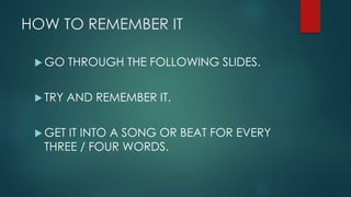HOW TO REMEMBER IT
GO THROUGH THE FOLLOWING SLIDES.
TRY AND REMEMBER IT.
GET IT INTO A SONG OR BEAT FOR EVERY
THREE / FOUR WORDS.
