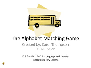 The Alphabet Matching Game
Created by: Carol Thompson
EDU 225 – 3/15/15
ELA Standard 3K-3.13: Language and Literacy
Recognize a Few Letters
 