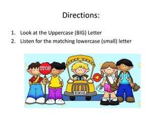 Directions:
1. Look at the Uppercase (BIG) Letter
2. Listen for the matching lowercase (small) letter
 