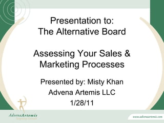 Presentation to:
 The Alternative Board

Assessing Your Sales &
 Marketing Processes
 Presented by: Misty Khan
   Advena Artemis LLC
         1/28/11
 