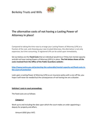 Berkeley Trusts and Wills
The alternative costs of not having a Lasting Power of
Attorney in place!
Compared to taking the time now to arrange your Lasting Powers of Attorney (LPA) at a
fraction of the cost, and choosing your own trusted Attorneys, the alternative is not only
expensive, but time consuming. A registered LPA can be acted upon immediately.
Set out below are the Fixed Costs that an individual would incur if they lost mental capacity
and did not have Lasting Powers of Attorney (LPA's) in place. The link below shows all the
costs involved from the Office of the Public Guardians website :
http://www.justice.gov.uk/protecting-the-vulnerable/mental-capacity-act/fixed-costs-in-
the-court-of-protection
Look upon a Lasting Power of Attorney (LPA) as an insurance policy with a one off fee, you
hope it will never be needed but the consequences of not having one are a disaster.
Solicitors' costs in court proceedings.
The fixed costs are as follows:
Category I
Work up to and including the date upon which the court makes an order appointing a
deputy for property and affairs.
Amount £850 (plus VAT)
 