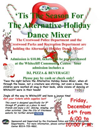 ‘Tis The Season For
    The Alternative Holiday
            Dance Mixerand the
      The Crestwood Police Department
     Crestwood Parks and Recreation Department are
      holding the Alternative Holiday Dance Mixer!

     Admission is $10.00, tickets can be pre-purchased
       at the Whitecliff Community Center. Your
                   admission includes a
               DJ, PIZZA & BEVERAGE!
             Please pay by cash or check only!
‘Twas the night before the Alternative Holiday Dance Mixer, when all
through the house, not a creature was stirring, not even a mouse, the
children were nestled all snug in their beds, while visions of dancing at
Whitecliff were in their heads!

Jingle all the way to Whitecliff and have a joyous time!
Get your tickets while supplies last!
 This event is designed specifically for 5th
                                                            Friday,
 through 8th graders as a place to meet
 friends and enjoy a DJ, dancing, mingling, and          December
 other activities. (See the City of Crestwood
 website for further details!                            14th from
                                                            6:00 to
      Sponsored and Supervised by the Crestwood Police and Parks & Recreation

                                                       10:00 P.M.
      Departments. For more information, please contact the Whitecliff Community
      Center @314-729-4862.
 