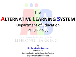 by:
Dr. Carolina S. Guerrero
Director IV
Bureau of Alternative Learning System
Department of Education
1
The
ALTERNATIVE LEARNING SYSTEM
Department of Education
PHILIPPINES
 