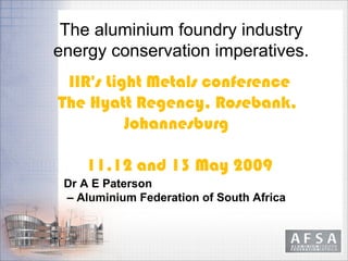            



               The aluminium foundry industry
              energy conservation imperatives.
               IIR's Light Metals conference
              The Hyatt Regency, Rosebank,
                        Johannesburg

                  11,12 and 13 May 2009
               Dr A E Paterson
               – Aluminium Federation of South Africa
 