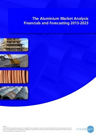 The Aluminium Market Analysis
Financials and Forecasting 2013-2023

©notice
This material is copyright by visiongain. It is against the law to reproduce any of this material without the prior written agreement of visiongain. You cannot photocopy, fax, download to database or duplicate in any other way any of the material contained in this report. Each purchase and single copy is for personal use only.

 