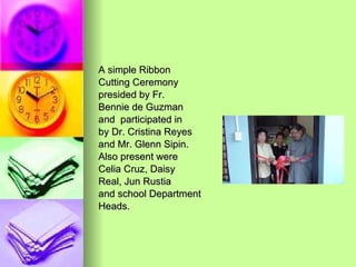 A simple Ribbon  Cutting Ceremony presided by Fr.  Bennie de Guzman and  participated in  by Dr. Cristina Reyes  and Mr. Glenn Sipin.  Also present were Celia Cruz, Daisy Real, Jun Rustia and school Department Heads. 