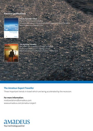 Previous publications

                                                                              Future Traveller Tribes
                                                                              Report for the Travel Industry
                                                                              Developed by Henley Centre HeadLightVision in partnership with Amadeus
                            Future Traveller Tribes
                                                             2020             www.amadeus.com/traveller tribes


                            Report for the Air Travel Industry
                                 Developed by Henley Centre HeadlightVision
                                                in partnership with Amadeus




                                                                              The Austere Traveller
The austere traveller:
                                                                              The effect of corporate cutbacks on hotels
the effect of corporate cutbacks on hotels
A report from the Economist Intelligence Unit

Executive Summary
                                                                              A report from the Economist Intelligence Unit
                                                                              http://www.amadeus.com/hotels/austere_traveller.html




Sponsored by




The Amateur-Expert Traveller
Three important trends in travel which are being accelerated by the recession.


For more information:
mediarelations@amadeus.com
www.amadeus.com/amateur-expert
 