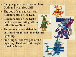 • Can you guess the names of these
Gods and what they did?
• The god of sun and war was
Hummingbird on the Left.
• Hummingbird on the Left’s
mother was an earth goddess
called Snake Skirt.
• The Aztecs believed that the god
of water brought rain, thunder and
lightning.
• Smoking Mirror was god of the
night sky. He decided if people
would be lucky.
 