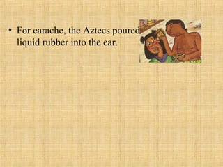 • For earache, the Aztecs poured
liquid rubber into the ear.
 