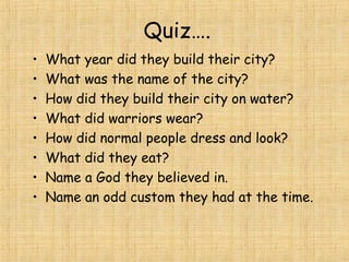 Quiz….
• What year did they build their city?
• What was the name of the city?
• How did they build their city on water?
• What did warriors wear?
• How did normal people dress and look?
• What did they eat?
• Name a God they believed in.
• Name an odd custom they had at the time.
 