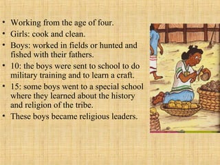• Working from the age of four.
• Girls: cook and clean.
• Boys: worked in fields or hunted and
fished with their fathers.
• 10: the boys were sent to school to do
military training and to learn a craft.
• 15: some boys went to a special school
where they learned about the history
and religion of the tribe.
• These boys became religious leaders.
 