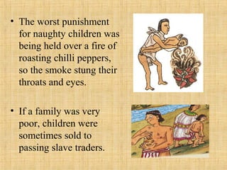 • The worst punishment
for naughty children was
being held over a fire of
roasting chilli peppers,
so the smoke stung their
throats and eyes.
• If a family was very
poor, children were
sometimes sold to
passing slave traders.
 