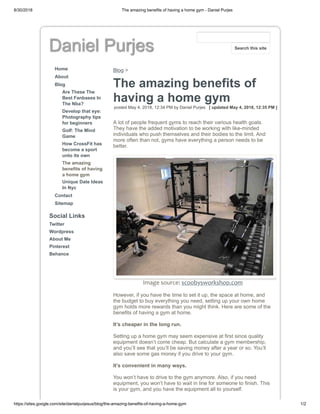 8/30/2018 The amazing benefits of having a home gym - Daniel Purjes
https://sites.google.com/site/danielpurjesus/blog/the-amazing-benefits-of-having-a-home-gym 1/2
Daniel Purjes
Home
About
Blog
Are These The
Best Fanbases In
The Nba?
Develop that eye:
Photography tips
for beginners
Golf: The Mind
Game
How CrossFit has
become a sport
unto its own
The amazing
benefits of having
a home gym
Unique Date Ideas
In Nyc
Contact
Sitemap
Social Links
Twitter
Wordpress
About Me
Pinterest
Behance
Blog >
The amazing benefits of
having a home gym
posted May 4, 2018, 12:34 PM by Daniel Purjes [ updated May 4, 2018, 12:35 PM ]
A lot of people frequent gyms to reach their various health goals.
They have the added motivation to be working with like-minded
individuals who push themselves and their bodies to the limit. And
more often than not, gyms have everything a person needs to be
better.
Image source: scoobysworkshop.com
However, if you have the time to set it up, the space at home, and
the budget to buy everything you need, setting up your own home
gym holds more rewards than you might think. Here are some of the
benefits of having a gym at home.
It’s cheaper in the long run.
Setting up a home gym may seem expensive at first since quality
equipment doesn’t come cheap. But calculate a gym membership,
and you’ll see that you’ll be saving money after a year or so. You’ll
also save some gas money if you drive to your gym.
It’s convenient in many ways.
You won’t have to drive to the gym anymore. Also, if you need
equipment, you won’t have to wait in line for someone to finish. This
is your gym, and you have the equipment all to yourself.
Search this site
 