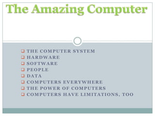  THE COMPUTER SYSTEM
 HARDWARE
 SOFTWARE
 PEOPLE
 DATA
 COMPUTERS EVERYWHERE
 THE POWER OF COMPUTERS
 COMPUTERS HAVE LIMITATIONS, TOO
 