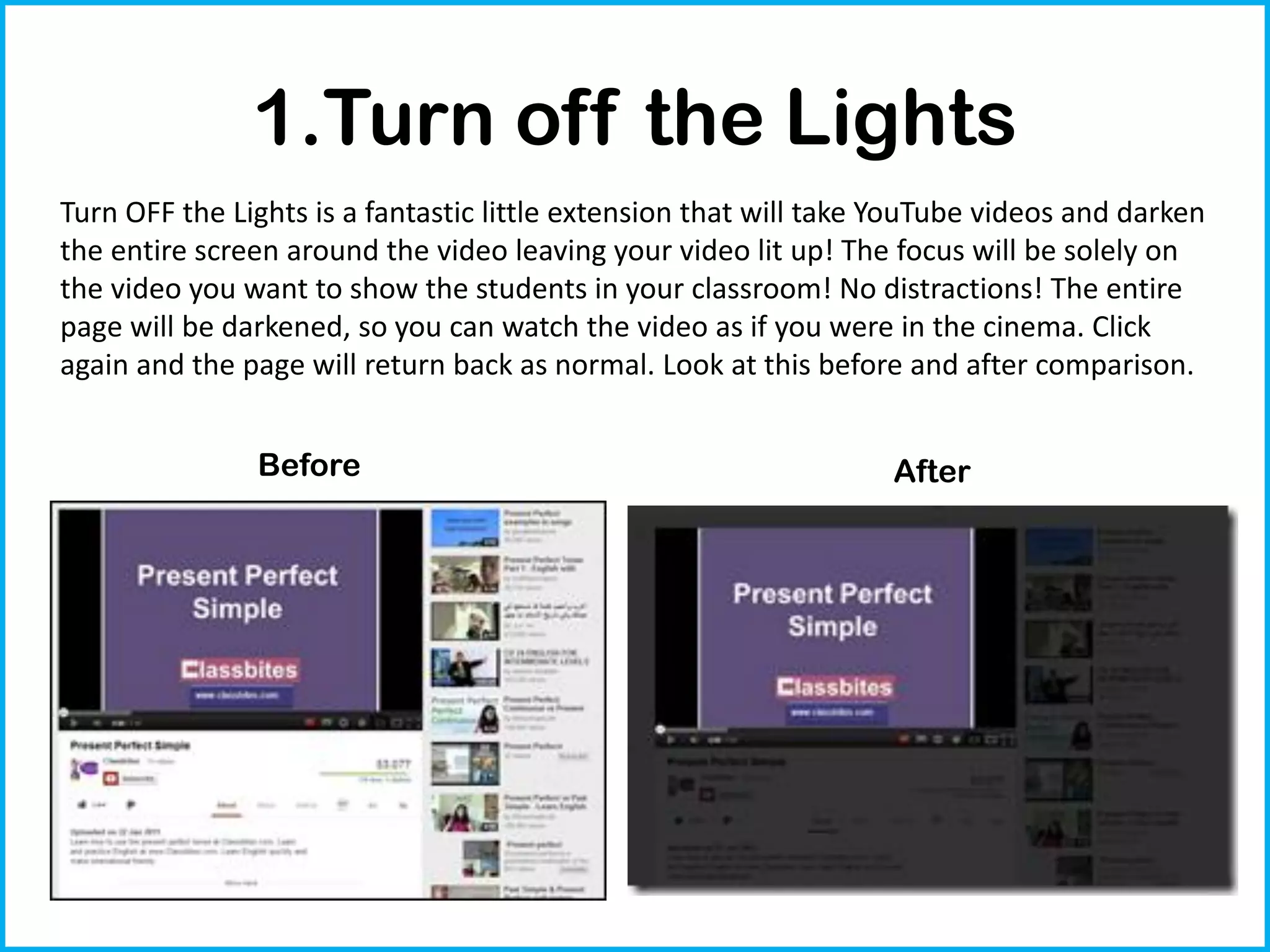 1.Turn off the Lights
Turn OFF the Lights is a fantastic little extension that will take YouTube videos and darken
the entire screen around the video leaving your video lit up! The focus will be solely on
the video you want to show the students in your classroom! No distractions! The entire
page will be darkened, so you can watch the video as if you were in the cinema. Click
again and the page will return back as normal. Look at this before and after comparison.


               Before                                             After
 