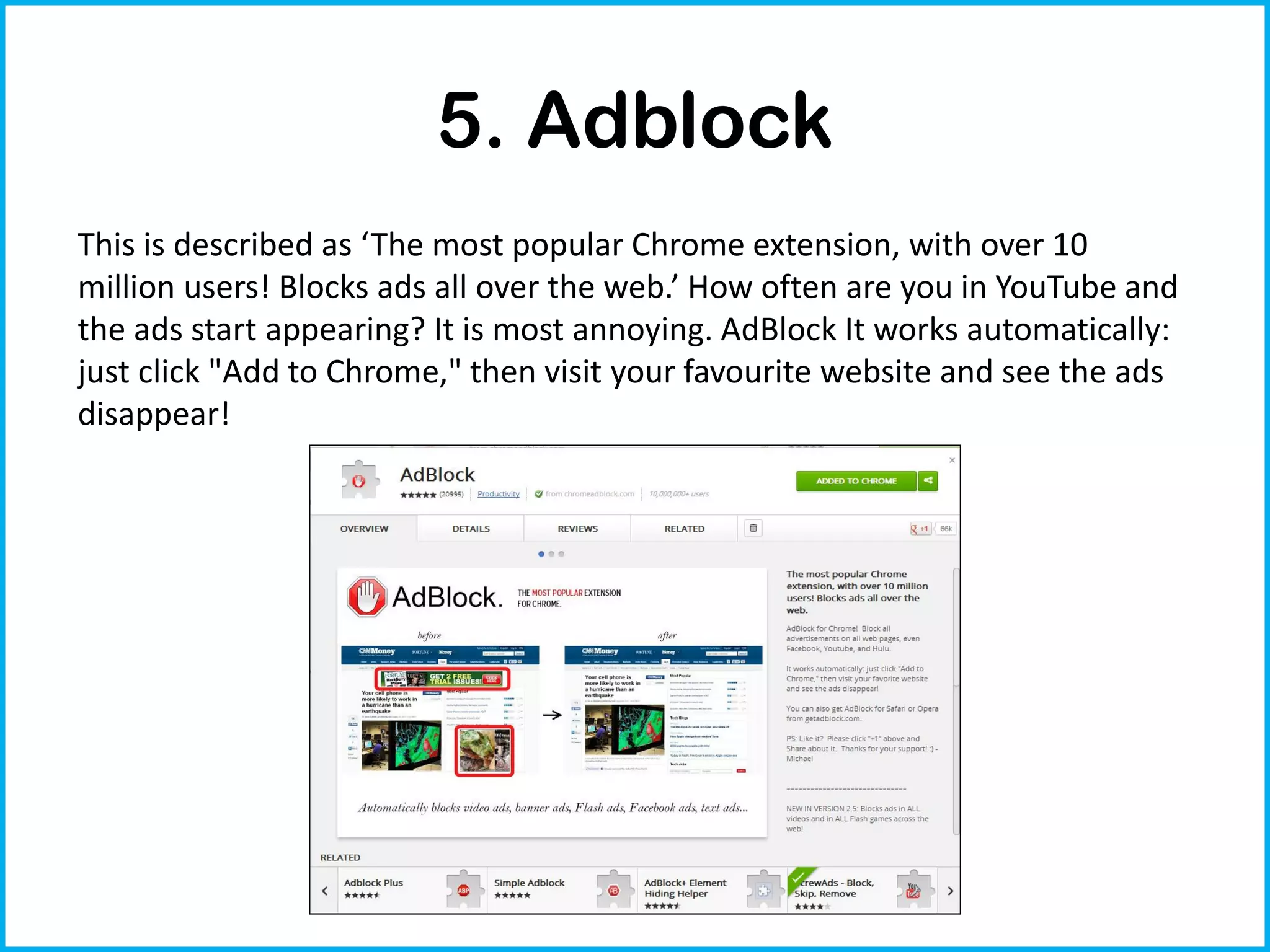 5. Adblock
This is described as ‘The most popular Chrome extension, with over 10
million users! Blocks ads all over the web.’ How often are you in YouTube and
the ads start appearing? It is most annoying. AdBlock It works automatically:
just click "Add to Chrome," then visit your favourite website and see the ads
disappear!
 
